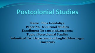 Postcolonial Studies
Name : Pina Gondaliya
Paper No : 8 Cultural Studies
Enrollment No : 2069108420200012
Topic : Postcolonial Studies
Submitted To : Department of English bhavnagar
University
 