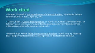 Work cited
• Narayan, Pramod K. An Introduction of Cultural Studies . Viva Books Private
Limited (April 20, 2011), April 20, 2011.
• Daniel, Elam J. Oxford Bibliographies. 20 April 2011. Oxford University Press. 27
February 2020 <https://www.oxfordbibliographies.com/view/document/obo-
9780190221911/obo-9780190221911-0069.xml>.
• Masood, Raja Ashraf. What is Postcolonial Studies? 2 April 2019. 27 February
2020 <https://postcolonial.net/2019/04/what-is-postcolonial-studies/>.
 