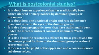 ● It is about human experience that has traditionally been
either silenced or marginalized by dominant groups or
discources.
● It is about how one’s national origin and race define one's
place and value in the eyes of the domint groups.
● It is also about geographic areas that have traditionally been
under the direct or indirect control of dominant World
powers.
● It is also about the resistances offered by these groups and the
challenges posed by them to the dominant group in realm of
representation.
● It focuses on the plight of the oppressed and recovers silenced
subaltern voices.
 