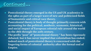 Continued…
● Postcolonial theory emerged in the US and UK academics in
the 1980s as part of a larger wave of new and politicized fields
of humanistic and critical race theory.
● Postcolonial theory is body of thought primarily concern with
accounting for the political, aesthetic, economic, historical,
and social impact of European colonial rule around the world
in the 18th through the 20th century.
● The prefix “post” of “postcolonial theory “ has been rigorously
debated, but it has never implied that colonialism has ended;
indeed much of postcolonial theory is concerned with the
lingering forms of colonial authority after the formal end of
Empire.
 
