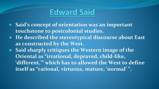 Edward Said
● Said’s concept of orientation was an important
touchstone to postcolonial studies.
● He described the stereotypical discourse about East
as constructed by the West.
● Said sharply critiques the Western image of the
Oriental as “irrational, depraved, child-like,
‘different,’” which has to allowed the West to define
itself as “rational, virtuous, mature, ‘normal’ ”.
 
