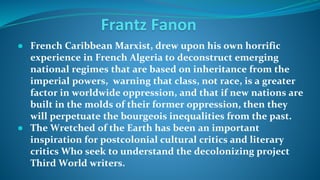 Frantz Fanon
● French Caribbean Marxist, drew upon his own horrific
experience in French Algeria to deconstruct emerging
national regimes that are based on inheritance from the
imperial powers, warning that class, not race, is a greater
factor in worldwide oppression, and that if new nations are
built in the molds of their former oppression, then they
will perpetuate the bourgeois inequalities from the past.
● The Wretched of the Earth has been an important
inspiration for postcolonial cultural critics and literary
critics Who seek to understand the decolonizing project
Third World writers.
 