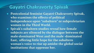 Gayatri Chakravorty Spivak
● Postcolonial feminist Gayatri Chakravorty Spivak,
who examines the effects of political
Independence upon “subaltern” or subproletarian
women in the Third World.
● Spivak’s subaltern studies reveal how female
subjects are silenced by the dialogue between the
male-dominated West and the male -dominated
East, offering little hope for the subaltern
woman's voice to rise up amidst the global social
institutions that oppresse her.
 