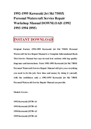 1992-1995 Kawasaki Jet Ski 750SX
Personal Watercraft Service Repair
Workshop Manual DOWNLOAD (1992
1993 1994 1995)


INSTANT DOWNLOAD

Original Factory 1992-1995 Kawasaki Jet Ski 750SX Personal

Watercraft Service Repair Manual is a Complete Informational Book.

This Service Manual has easy-to-read text sections with top quality

diagrams and instructions. Trust 1992-1995 Kawasaki Jet Ski 750SX

Personal Watercraft Service Repair Manual will give you everything

you need to do the job. Save time and money by doing it yourself,

with the confidence only a 1992-1995 Kawasaki Jet Ski 750SX

Personal Watercraft Service Repair Manual can provide.



Models Covers:



1992 Kawasaki JS750-A1

1993 Kawasaki JS750-A2

1994 Kawasaki JS750-A3

1995 Kawasaki JS750-A4
 