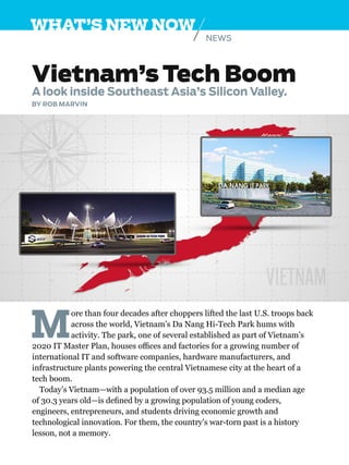 NEWS
WHAT’S NEW NOW
Vietnam’s Tech Boom
A look inside Southeast Asia’s Silicon Valley.
BY ROB MARVIN
M
ore than four decades after choppers lifted the last U.S. troops back
across the world, Vietnam’s Da Nang Hi-Tech Park hums with
activity. The park, one of several established as part of Vietnam’s
2020 IT Master Plan, houses offices and factories for a growing number of
international IT and software companies, hardware manufacturers, and
infrastructure plants powering the central Vietnamese city at the heart of a
tech boom.
Today’s Vietnam—with a population of over 93.5 million and a median age
of 30.3 years old—is defined by a growing population of young coders,
engineers, entrepreneurs, and students driving economic growth and
technological innovation. For them, the country’s war-torn past is a history
lesson, not a memory.
 