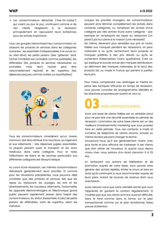 Lorsque les priorités changent, les consommateurs
peuvent ainsi éliminer complètement les achats dans
certaines catégories, ou remplacer les achats d'une
catégorie par des achats d'une autre catégorie - par
exemple en remplaçant les repas au restaurant (un
plaisir) par la cuisine à la maison (une nécessité).
De même, devenant plus sensibles aux prix et moins
fidèles aux marques pendant les récessions, on peut
s'attendre à ce qu'ils recherchent leurs produits et
marques préférés à des prix réduits ou qu'ils se
contentent d'alternatives moins qualitatives. C’est ce
qui explique le succès actuel des marques distributeurs
au détriment des marques nationales, et le recul des
produits bio ou made in France qui peinent à justifier
leurs prix.
Pour mieux comprendre ces arbitrages et mettre en
place des tactiques efficaces en temps de récession,
vous pouvez consulter les enseignements détaillés et
les directives proposées par Quelch et Jocz ici.
WNP 6.12.2022
3
Les consommateurs détachés (“live-for-today”)
qui vivent au jour le jour, continuent comme si de
rien n'était, réagissant à la récession
principalement en repoussant leurs échéances
pour les achats importants.
Tous ces groupes hiérarchisent leur consommation en
classant les produits et services dans les catégories
suivantes : les essentiels (indispensables à la survie ou
au bien-être), les petits plaisirs (des “gâteries” dont
l'achat immédiat est considéré comme justifiable), les
différables (les produits et services nécessaires ou
souhaités mais dont l'achat peut être
raisonnablement reporté) et les superflus (les
dépenses perçues comme inutiles ou injustifiables).
03DORLOTER SES CLIENTS.
Avoir une base de clients fidèles est un véritable atout
pour ne pas dire une sécurité essentielle en période de
récession. L'animation de votre base clients est un des
meilleurs investissements marketing que vous puissiez
faire en cette période. Tous ces contacts, e-mails et
numéros de téléphone de clients récents, actuels ou
même anciens peuvent changer la donne.
Souvenons-nous qu’il est généralement moins cher,
plus facile et plus efficace de s'adresser à ses clients
que d'en attirer de nouveaux. Et quand nous disons
moins cher, nous parlons d'un écart d'environ 5 à 25
fois.
En renforçant vos actions de fidélisation et de
promotion auprès de votre base, vous pouvez ainsi
générer des achats répétés, limiter le churn et faire en
sorte qu’ils continuent à vous recommander auprès de
leurs pairs. Autant de sources de revenus dont vous
avez besoin.
Aussi assurez-vous que votre clientèle sache que vous
l'appréciez en gardant le contact régulièrement. Et
n'oubliez pas que vos clients sont eux aussi en difficulté.
Dans le fond comme dans la forme, sur le plan
transactionnel comme sur le plan émotionnel, faites
preuve d’attention.
Tous les consommateurs considèrent qu’un niveau
minimum doit être attribué à la nourriture, au logement
et aux vêtements - des dépenses jugées essentielles.
La plupart placent aussi le transport et les soins
médicaux dans cette catégorie. Pour le reste,
l'affectation de biens et de services particuliers aux
différentes catégories est idiosyncratique.
Au cours d'une récession, ces mêmes consommateurs
réévaluent généralement leurs priorités. Et comme
pour les récessions précédentes, nous pouvons déjà
constater que des produits et services tels que les
repas au restaurant, les voyages, les arts et les
divertissements, les nouveaux vêtements, l'automobile,
les appareils électroménagers et l'électronique grand
public peuvent rapidement passer dans l'esprit des
consommateurs, du statut d'essentiels à celui de petits
plaisirs, de différables, voire de superflus, selon les
individus.
 