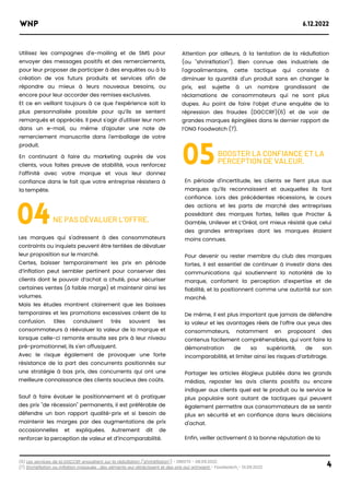 Utilisez les campagnes d'e-mailing et de SMS pour
envoyer des messages positifs et des remerciements,
pour leur proposer de participer à des enquêtes ou à la
création de vos futurs produits et services afin de
répondre au mieux à leurs nouveaux besoins, ou
encore pour leur accorder des remises exclusives.
Et ce en veillant toujours à ce que l’expérience soit la
plus personnalisée possible pour qu’ils se sentent
remarqués et appréciés. Il peut s'agir d'utiliser leur nom
dans un e-mail, ou même d'ajouter une note de
remerciement manuscrite dans l'emballage de votre
produit.
En continuant à faire du marketing auprès de vos
clients, vous faites preuve de stabilité, vous renforcez
l’affinité avec votre marque et vous leur donnez
confiance dans le fait que votre entreprise résistera à
la tempête.
(6) Les services de la DGCCRF enquêtent sur la réduflation ("shrinkflation") - DREETS - 08.09.2022
(7) Shrinkflation ou inflation masquée : des aliments qui rétrécissent et des prix qui grimpent - Foodwatch - 01.09.2022
04
Les marques qui s'adressent à des consommateurs
contraints ou inquiets peuvent être tentées de dévaluer
leur proposition sur le marché.
Certes, baisser temporairement les prix en période
d’inflation peut sembler pertinent pour conserver des
clients dont le pouvoir d’achat a chuté, pour sécuriser
certaines ventes (à faible marge) et maintenir ainsi les
volumes.
Mais les études montrent clairement que les baisses
temporaires et les promotions excessives créent de la
confusion. Elles conduisent très souvent les
consommateurs à réévaluer la valeur de la marque et
lorsque celle-ci remonte ensuite ses prix à leur niveau
pré-promotionnel, ils s'en offusquent.
Avec le risque également de provoquer une forte
résistance de la part des concurrents positionnés sur
une stratégie à bas prix, des concurrents qui ont une
meilleure connaissance des clients soucieux des coûts.
Sauf à faire évoluer le positionnement et à pratiquer
des prix "de récession" permanents, il est préférable de
défendre un bon rapport qualité-prix et si besoin de
maintenir les marges par des augmentations de prix
occasionnelles et expliquées. Autrement dit de
renforcer la perception de valeur et d’incomparabilité.
NE PAS DÉVALUER L’OFFRE.
Attention par ailleurs, à la tentation de la réduflation
(ou "shrinkflation"). Bien connue des industriels de
l'agroalimentaire, cette tactique qui consiste à
diminuer la quantité d'un produit sans en changer le
prix, est sujette à un nombre grandissant de
réclamations de consommateurs qui ne sont plus
dupes. Au point de faire l’objet d’une enquête de la
répression des fraudes (DGCCRF)(6) et de voir de
grandes marques épinglées dans le dernier rapport de
l’ONG Foodwatch (7).
05BOOSTER LA CONFIANCE ET LA
PERCEPTION DE VALEUR.
WNP 6.12.2022
4
En période d'incertitude, les clients se fient plus aux
marques qu’ils reconnaissent et auxquelles ils font
confiance. Lors des précédentes récessions, le cours
des actions et les parts de marché des entreprises
possédant des marques fortes, telles que Procter &
Gamble, Unilever et L’Oréal, ont mieux résisté que celui
des grandes entreprises dont les marques étaient
moins connues.
Pour devenir ou rester membre du club des marques
fortes, il est essentiel de continuer à investir dans des
communications qui soutiennent la notoriété de la
marque, confortent la perception d’expertise et de
fiabilité, et la positionnent comme une autorité sur son
marché.
De même, il est plus important que jamais de défendre
la valeur et les avantages réels de l’offre aux yeux des
consommateurs, notamment en proposant des
contenus facilement compréhensibles, qui vont faire la
démonstration de sa supériorité, de son
incomparabilité, et limiter ainsi les risques d’arbitrage.
Partager les articles élogieux publiés dans les grands
médias, reposter les avis clients positifs ou encore
indiquer aux clients quel est le produit ou le service le
plus populaire sont autant de tactiques qui peuvent
également permettre aux consommateurs de se sentir
plus en sécurité et en confiance dans leurs décisions
d'achat.
Enfin, veiller activement à la bonne réputation de la
 