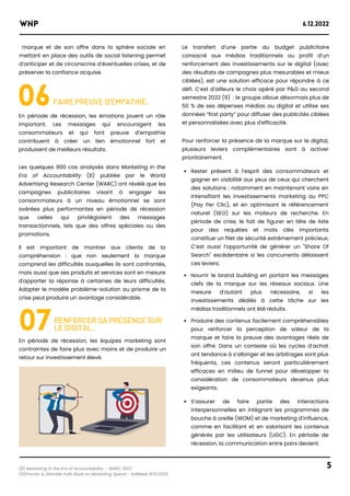 marque et de son offre dans la sphère sociale en
mettant en place des outils de social listening permet
d’anticiper et de circonscrire d’éventuelles crises, et de
préserver la confiance acquise.
(8) Marketing in the Era of Accountability – WARC 2007
(9)Procter & Gamble Pulls Back on Marketing Spend - AdWeek 19.10.2022
WNP 6.12.2022
5
06FAIRE PREUVE D’EMPATHIE.
En période de récession, les émotions jouent un rôle
important. Les messages qui encouragent les
consommateurs et qui font preuve d’empathie
contribuent à créer un lien émotionnel fort et
produisent de meilleurs résultats.
Les quelques 900 cas analysés dans Marketing in the
Era of Accountability (8) publiée par le World
Advertising Research Center (WARC) ont révélé que les
campagnes publicitaires visant à engager les
consommateurs à un niveau émotionnel se sont
avérées plus performantes en période de récession
que celles qui privilégiaient des messages
transactionnels, tels que des offres spéciales ou des
promotions.
Il est important de montrer aux clients de la
compréhension : que non seulement la marque
comprend les difficultés auxquelles ils sont confrontés,
mais aussi que ses produits et services sont en mesure
d'apporter la réponse à certaines de leurs difficultés.
Adopter le modèle problème-solution au prisme de la
crise peut produire un avantage considérable.
Le transfert d’une partie du budget publicitaire
consacré aux médias traditionnels au profit d’un
renforcement des investissements sur le digital (avec
des résultats de campagnes plus mesurables et mieux
ciblées), est une solution efficace pour répondre à ce
défi. C’est d’ailleurs le choix opéré par P&G au second
semestre 2022 (9) : le groupe alloue désormais plus de
50 % de ses dépenses médias au digital et utilise ses
données “first party” pour diffuser des publicités ciblées
et personnalisées avec plus d'efficacité.
Rester présent à l’esprit des consommateurs et
gagner en visibilité aux yeux de ceux qui cherchent
des solutions : notamment en maintenant voire en
intensifiant les investissements marketing au PPC
(Pay Per Clic), et en optimisant le référencement
naturel (SEO) sur les moteurs de recherche. En
période de crise, le fait de figurer en tête de liste
pour des requêtes et mots clés importants
constitue un filet de sécurité extrêmement précieux.
C’est aussi l’opportunité de générer un "Share Of
Search" excédentaire si les concurrents délaissent
ces leviers.
Nourrir le brand building en portant les messages
clefs de la marque sur les réseaux sociaux. Une
mesure d’autant plus nécessaire, si les
investissements dédiés à cette tâche sur les
médias traditionnels ont été réduits.
Produire des contenus facilement compréhensibles
pour renforcer la perception de valeur de la
marque et faire la preuve des avantages réels de
son offre. Dans un contexte où les cycles d’achat
ont tendance à s’allonger et les arbitrages sont plus
fréquents, ces contenus seront particulièrement
efficaces en milieu de funnel pour développer la
considération de consommateurs devenus plus
exigeants.
S’assurer de faire partie des interactions
interpersonnelles en intégrant les programmes de
bouche à oreille (WOM) et de marketing d’influence,
comme en facilitant et en valorisant les contenus
générés par les utilisateurs (UGC). En période de
récession, la communication entre pairs devient
Pour renforcer la présence de la marque sur le digital,
plusieurs leviers complémentaires sont à activer
prioritairement.
07RENFORCER SA PRÉSENCE SUR
LE DIGITAL.
En période de récession, les équipes marketing sont
contraintes de faire plus avec moins et de produire un
retour sur investissement élevé.
 