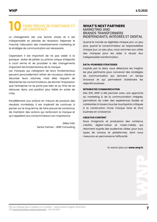 (10) Les Français face à l'inflation, en 6 chiffres - L’ADN & Kantar Insights, 06.09.2022
(11) Quand Decathlon devient Nolhtaced - LSA 11.10.2022
WNP 6.12.2022
7
10FAIRE PREUVE DE CONSTANCE ET
DE COHÉRENCE.
Le changement est une bonne chose et il est
indispensable en période de récession. Repenser le
marché, l’allocation des investissements marketing et
la stratégie de communication est nécessaire.
Cependant il est important de ne pas céder à la
panique : éviter de piloter au prisme unique d’objectifs
à court terme et de procéder à des changements
impactant les fondamentaux de la marque.
Les marques qui s’éloignent de leurs fondamentaux
peuvent ponctuellement attirer de nouveaux clients et
sécuriser leurs volumes, mais elles risquent de
désorienter les consommateurs, de donner l’impression
que l’entreprise ne se porte pas bien et au final de se
retrouver dans une position plus faible en sortie de
crise.
Parallèlement aux actions en mesure de produire des
résultats immédiats, il est impératif de continuer à
penser sur le long terme, de faire preuve de constance,
de maintenir des actions qui renforcent la marque et
qui rappellent aux consommateurs son importance.
Gilles Folin
Senior Partner - WNP Consulting
WHAT’S NEXT PARTNERS
MARKETING AND
BRANDS TRANSFORMERS
INDÉPENDANTS, INTÉGRÉS ET DIGITAL
Quand le monde se digitalise chaque jour un peu
plus, quand le consommateur se responsabilise
chaque jour un peu plus, nous sommes aux côtés
des marques pour les aider à réussir leur
indispensable transformation.
DATA-POWERED STRATEGIES
Inspirés par la data, nous détectons les insights
les plus pertinents pour concevoir des stratégies
de communication qui donnent un temps
d’avance et qui permettent d’atteindre les
objectifs business.
INTEGRATED COMMUNICATION
Dès 2011, WNP a été pionnier avec une approche
du marketing & de la communication intégrée,
permettant de créer des expériences fluides et
cohérentes à travers tous les touchpoints critiques
à la construction d’une marque forte et d’un
business en croissance.
CREATIVE CONTENT
Nous imaginons et produisons des contenus
créatifs, digital-native et mass-média, qui
résonnent auprès des audiences cibles, pour tous
types de canaux et plateformes, dont nous
mesurons en permanence l’efficacité.
En savoir plus sur www.wnp.fr
 