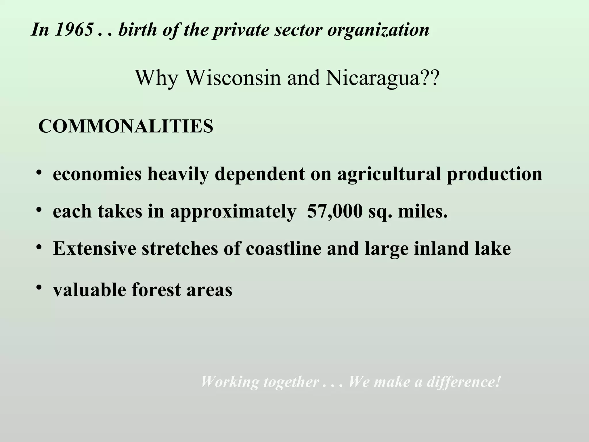 In 1965 . . birth of the private sector organization

Why Wisconsin and Nicaragua??
COMMONALITIES

• economies heavily dependent on agricultural production
• each takes in approximately 57,000 sq. miles.
• Extensive stretches of coastline and large inland lake
• valuable forest areas

Working together . . . We make a difference!

 