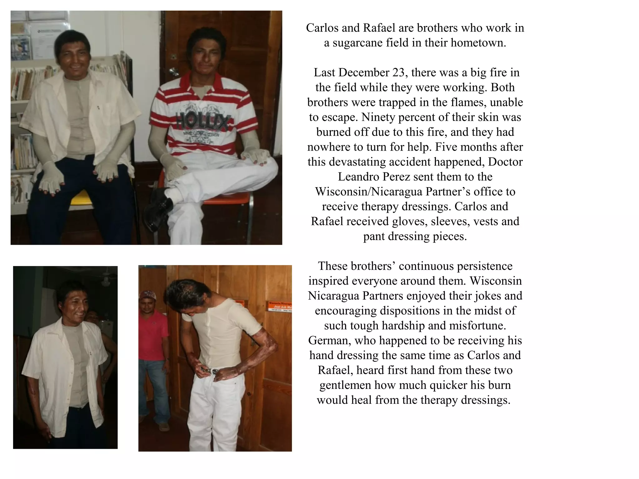Carlos and Rafael are brothers who work in
a sugarcane field in their hometown.
Last December 23, there was a big fire in
the field while they were working. Both
brothers were trapped in the flames, unable
to escape. Ninety percent of their skin was
burned off due to this fire, and they had
nowhere to turn for help. Five months after
this devastating accident happened, Doctor
Leandro Perez sent them to the
Wisconsin/Nicaragua Partner’s office to
receive therapy dressings. Carlos and
Rafael received gloves, sleeves, vests and
pant dressing pieces.
These brothers’ continuous persistence
inspired everyone around them. Wisconsin
Nicaragua Partners enjoyed their jokes and
encouraging dispositions in the midst of
such tough hardship and misfortune.
German, who happened to be receiving his
hand dressing the same time as Carlos and
Rafael, heard first hand from these two
gentlemen how much quicker his burn
would heal from the therapy dressings.

 