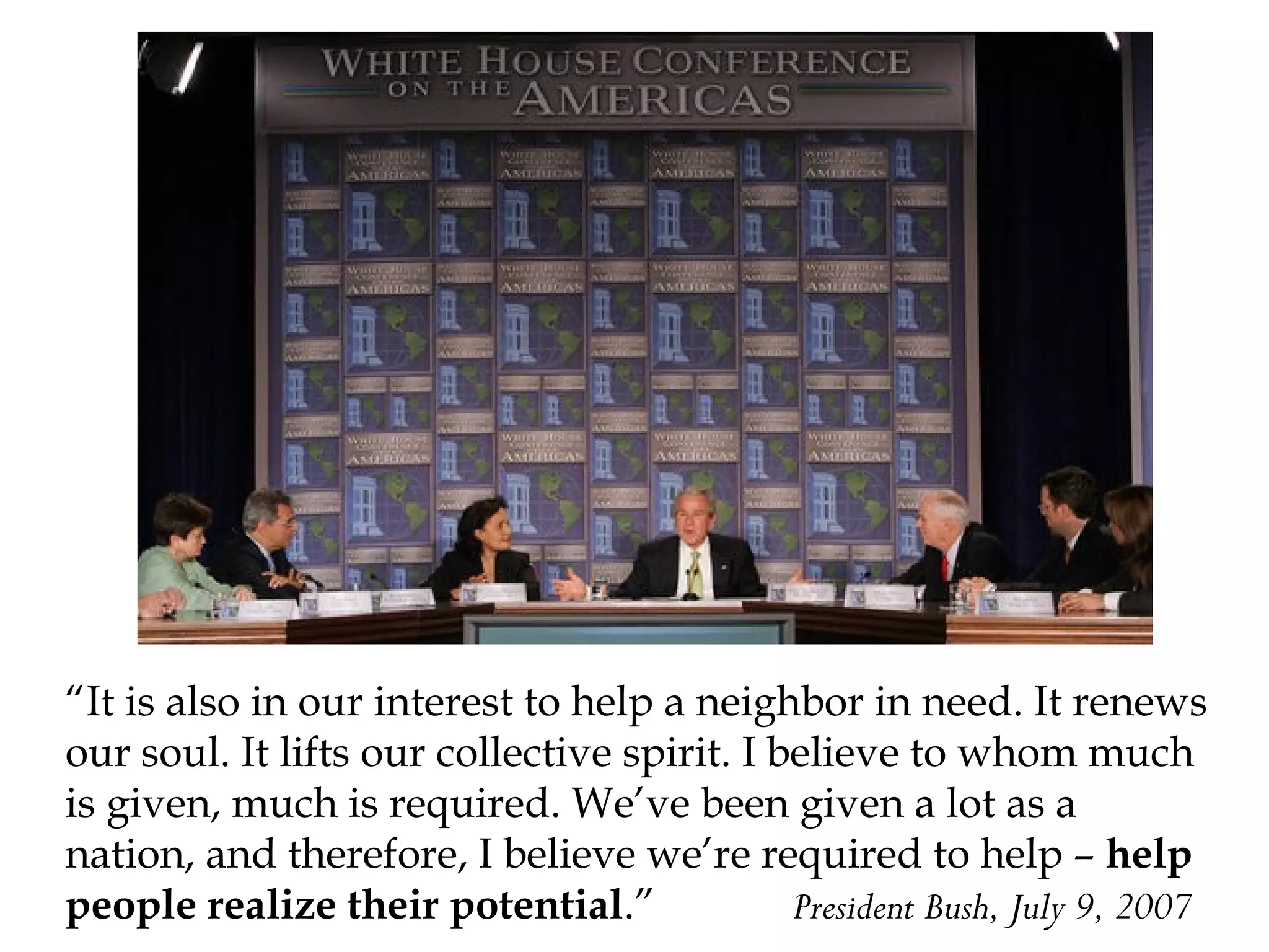 “It is also in our interest to help a neighbor in need. It renews
our soul. It lifts our collective spirit. I believe to whom much
is given, much is required. We’ve been given a lot as a
nation, and therefore, I believe we’re required to help – help
people realize their potential.”
President Bush, July 9, 2007

 