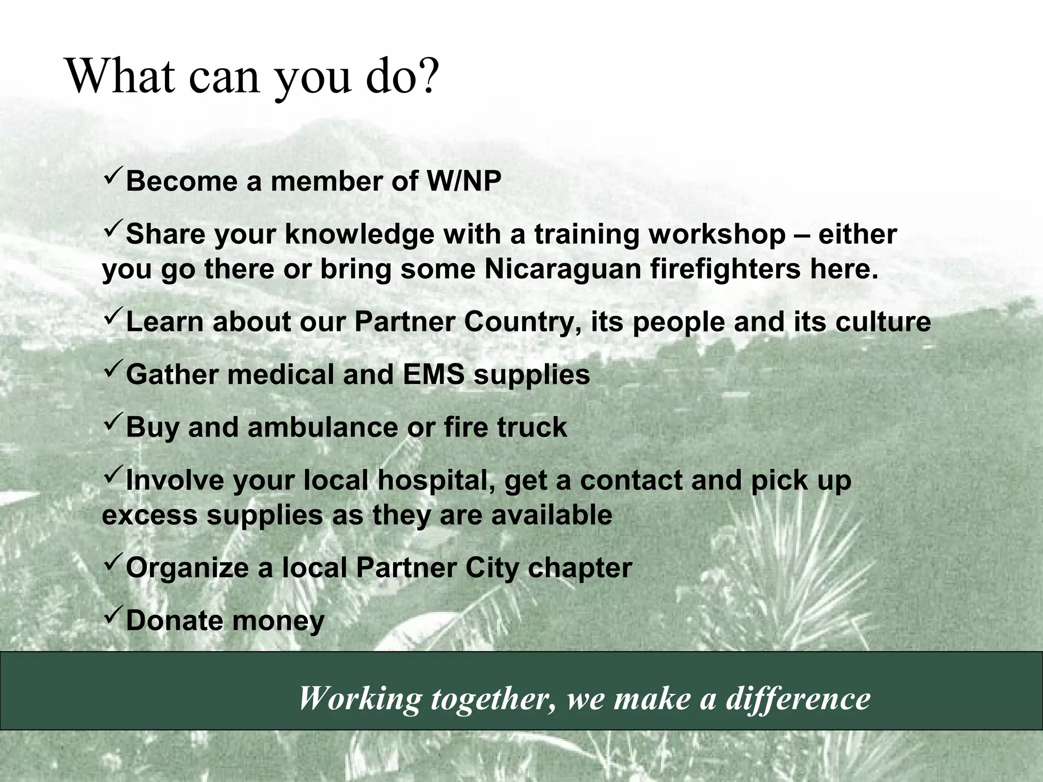 What can you do?
Become a member of W/NP
Share your knowledge with a training workshop – either
you go there or bring some Nicaraguan firefighters here.
Learn about our Partner Country, its people and its culture
Gather medical and EMS supplies
Buy and ambulance or fire truck
Involve your local hospital, get a contact and pick up
excess supplies as they are available
Organize a local Partner City chapter
Donate money

Working together, we make a difference

 