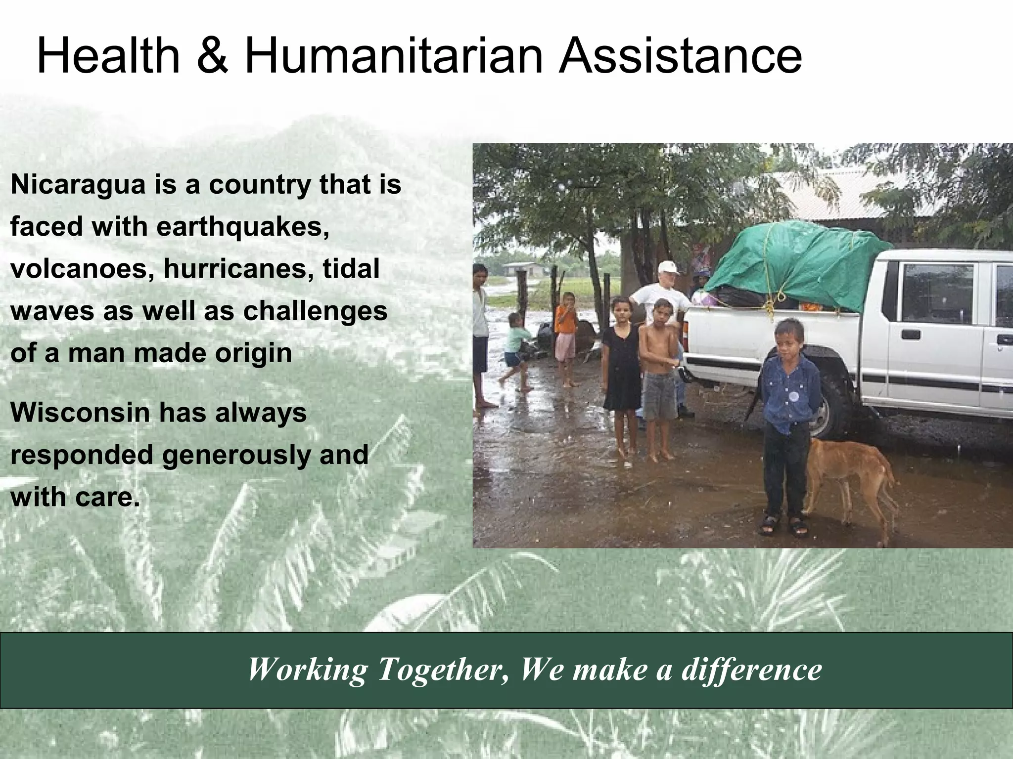 Health & Humanitarian Assistance
Nicaragua is a country that is
faced with earthquakes,
volcanoes, hurricanes, tidal
waves as well as challenges
of a man made origin
Wisconsin has always
responded generously and
with care.

Working Together, We make a difference

 