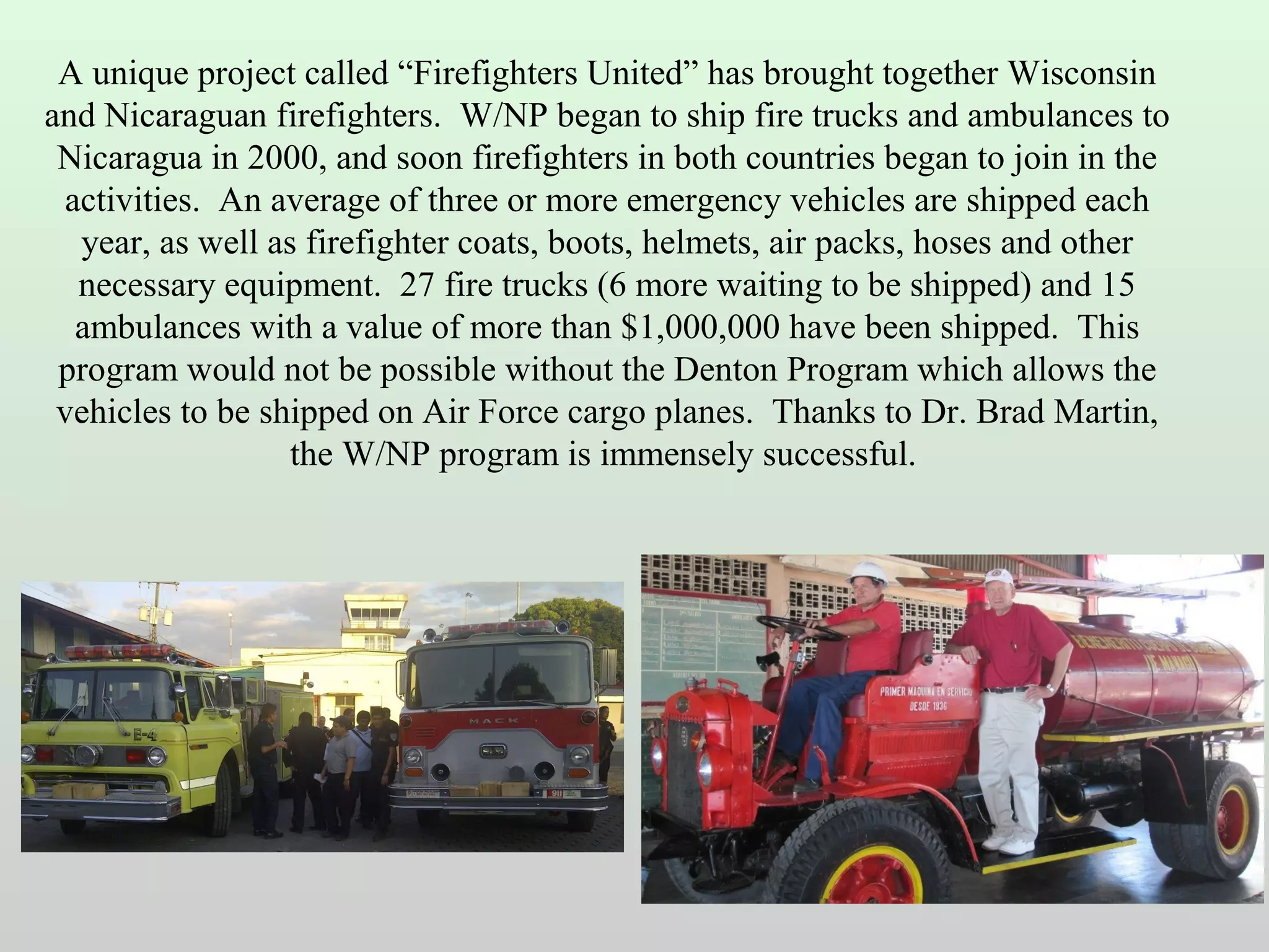 A unique project called “Firefighters United” has brought together Wisconsin
and Nicaraguan firefighters. W/NP began to ship fire trucks and ambulances to
Nicaragua in 2000, and soon firefighters in both countries began to join in the
activities. An average of three or more emergency vehicles are shipped each
year, as well as firefighter coats, boots, helmets, air packs, hoses and other
necessary equipment. 27 fire trucks (6 more waiting to be shipped) and 15
ambulances with a value of more than $1,000,000 have been shipped. This
program would not be possible without the Denton Program which allows the
vehicles to be shipped on Air Force cargo planes. Thanks to Dr. Brad Martin,
the W/NP program is immensely successful.

 