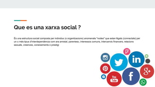 Que es una xarxa social ?
És una estructura social composta per individus (o organitzacions) anomenats "nodes" que estan lligats (connectats) per
un o més tipus d'interdependència com ara amistat, parentesc, interessos comuns, intercanvis financers, relacions
sexuals, creences, coneixements o prestigi
 