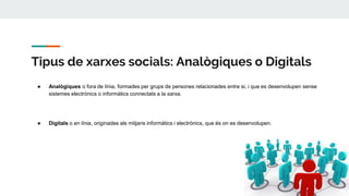 Tipus de xarxes socials: Analògiques o Digitals
● Analògiques o fora de línia, formades per grups de persones relacionades entre si, i que es desenvolupen sense
sistemes electrònics o informàtics connectats a la xarxa.
● Digitals o en línia, originades als mitjans informàtics i electrònics, que és on es desenvolupen.
 
