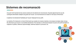 Sistemes de recomanació
Una part molt important de les xarxes socials són els sistemes de recomanació. Aquests algorismes fan que els
continguts demandats s'adaptin als gustos de l'usuari. Les recomanacions es basen en dos tipus d'informació
L'explícita. És directament facilitada per l'usuari mitjançant el seu perfil.
La implícita. És l'extracció no trivial d'informació que resideix de manera implícita en les bases de dades (data mining).
És informació que l'usuari no ha facilitat directament. Per exemple, la informació basada d'usuaris amb perfil semblant al
subjecte en qüestió, sistemes d'aprenentatge, sistemes basats en puntuació, etc.
 