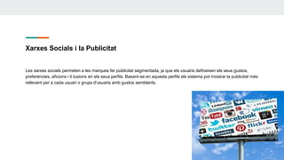 Xarxes Socials i la Publicitat
Les xarxes socials permeten a les marques fer publicitat segmentada, ja que els usuaris defineixen els seus gustos,
preferències, aficions i il·lusions en els seus perfils. Basant-se en aquests perfils els sistema pot mostrar la publicitat més
rellevant per a cada usuari o grups d'usuaris amb gustos semblants.
 