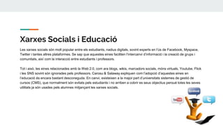 Xarxes Socials i Educació
Les xarxes socials són molt popular entre els estudiants, nadius digitals, sovint experts en l’ús de Facebook, Myspace,
Twitter i tantes altres plataformes. Se sap que aquestes eines faciliten l’intercanvi d’informació i la creació de grups i
comunitats, així com la interacció entre estudiants i professors.
Tot i això, les eines relacionades amb la Web 2.0, com ara blogs, wikis, marcadors socials, móns virtuals, Youtube, Flick
i les SNS sovint són ignorades pels professors. Carosu & Salaway expliquen com l’adopció d’aquestes eines en
l’educació és encara bastant desconeguda. En canvi, existeixen a la major part d’universitats sistemes de gestió de
cursos (CMS), que normalment són evitats pels estudiants i no arriben a cobrir es seus objectius perquè totes les seves
utilitats ja són usades pels alumnes mitjançant les xarxes socials.
 