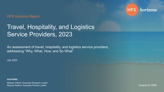 © 2023 | HFS Research Travel, Hospitality, and Logistics Service Providers, 2023 | 1
Excerpt for WNS
HFS Horizons Report
An assessment of travel, hospitality, and logistics service providers,
addressing “Why, What, How, and So What”
Melissa O’Brien, Executive Research Leader
Mayank Madhur, Associate Practice Leader
AUTHORS:
July 2023
Travel, Hospitality, and Logistics
Service Providers, 2023
Excerpt for WNS
 