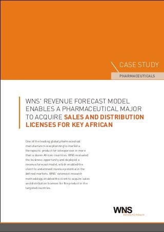 WNS' REVENUE FORECAST MODEL
ENABLES A PHARMACEUTICAL MAJOR
TO ACQUIRE SALES AND DISTRIBUTION
LICENSES FOR KEY AFRICAN
One of the leading global pharmaceutical
manufacturers was planning to market a
therapeutic product for osteoporosis in more
than a dozen African countries. WNS evaluated
the business opportunity and deployed a
revenue forecast model, which enabled the
client to understand revenue potential in the
defined markets. WNS' extensive research
methodology enabled the client to acquire sales
and distribution licenses for the product in the
targeted countries.
CASE STUDY
PHARMACEUTICALS
NSW Extending Your Enterprise
 