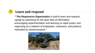 Learn and respond
“ The Responsive Organization is built to learn and respond
rapidly by optimizing for the open flow of information;
encouraging experimentation and learning on rapid cycles; and
organizing as a network of employees, customers, and partners
motivated by shared purpose.”
3
 