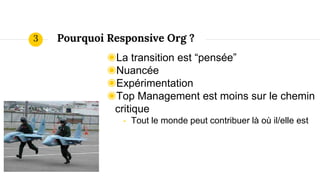 Pourquoi Responsive Org ?
◉La transition est “pensée”
◉Nuancée
◉Expérimentation
◉Top Management est moins sur le chemin
critique
- Tout le monde peut contribuer là où il/elle est
3
 