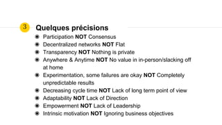 Quelques précisions
◉ Participation NOT Consensus
◉ Decentralized networks NOT Flat
◉ Transparency NOT Nothing is private
◉ Anywhere & Anytime NOT No value in in-person/slacking off
at home
◉ Experimentation, some failures are okay NOT Completely
unpredictable results
◉ Decreasing cycle time NOT Lack of long term point of view
◉ Adaptability NOT Lack of Direction
◉ Empowerment NOT Lack of Leadership
◉ Intrinsic motivation NOT Ignoring business objectives
3
 
