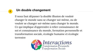 Il nous faut dépasser la double illusion de vouloir
changer le monde sans se changer soi-même, ou de
vouloir se changer soi-même sans changer le monde.
Ce qui implique d’apprendre à relier connaissance de
soi et connaissance du monde, formation personnelle et
transformation sociale, écologie humaine et écologie
terrestre
Un double changement4
 