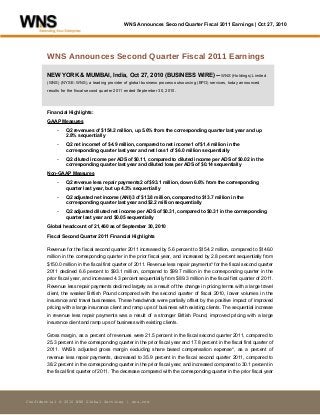 WNS Announces Second Quarter Fiscal 2011 Earnings | Oct 27, 2010
Confidential © 2010 WNS Global Services | wns.com
WNS Announces Second Quarter Fiscal 2011 Earnings
NEW YORK & MUMBAI, India, Oct 27, 2010 (BUSINESS WIRE) -- WNS (Holdings) Limited
(WNS) (NYSE: WNS), a leading provider of global business process outsourcing (BPO) services, today announced
results for the fiscal second quarter 2011 ended September 30, 2010.
Financial Highlights:
GAAP Measures
- Q2 revenues of $154.2 million, up 5.6% from the corresponding quarter last year and up
2.8% sequentially
- Q2 net income1 of $4.9 million, compared to net income1 of $1.4 million in the
corresponding quarter last year and net loss1 of $6.0 million sequentially
- Q2 diluted income per ADS of $0.11, compared to diluted income per ADS of $0.02 in the
corresponding quarter last year and diluted loss per ADS of $0.14 sequentially
Non-GAAP Measures
- Q2 revenue less repair payments2 of $93.1 million, down 6.6% from the corresponding
quarter last year, but up 4.3% sequentially
- Q2 adjusted net income (ANI)3 of $13.8 million, compared to $13.7 million in the
corresponding quarter last year and $2.2 million sequentially
- Q2 adjusted diluted net income per ADS of $0.31, compared to $0.31 in the corresponding
quarter last year and $0.05 sequentially
Global headcount of 21,460 as of September 30, 2010
Fiscal Second Quarter 2011 Financial Highlights
Revenue for the fiscal second quarter 2011 increased by 5.6 percent to $154.2 million, compared to $146.0
million in the corresponding quarter in the prior fiscal year, and increased by 2.8 percent sequentially from
$150.0 million in the fiscal first quarter of 2011. Revenue less repair payments* for the fiscal second quarter
2011 declined 6.6 percent to $93.1 million, compared to $99.7 million in the corresponding quarter in the
prior fiscal year, and increased 4.3 percent sequentially from $89.3 million in the fiscal first quarter of 2011.
Revenue less repair payments declined largely as a result of the change in pricing terms with a large travel
client, the weaker British Pound compared with the second quarter of fiscal 2010, lower volumes in the
insurance and travel businesses. These headwinds were partially offset by the positive impact of improved
pricing with a large insurance client and ramp ups of business with existing clients. The sequential increase
in revenue less repair payments was a result of a stronger British Pound, improved pricing with a large
insurance client and ramp ups of business with existing clients.
Gross margin, as a percent of revenues were 21.5 percent in the fiscal second quarter 2011, compared to
25.3 percent in the corresponding quarter in the prior fiscal year and 17.8 percent in the fiscal first quarter of
2011. WNS's adjusted gross margin excluding share based compensation expense*, as a percent of
revenue less repair payments, decreased to 35.9 percent in the fiscal second quarter 2011, compared to
38.2 percent in the corresponding quarter in the prior fiscal year, and increased compared to 30.1 percent in
the fiscal first quarter of 2011. The decrease compared with the corresponding quarter in the prior fiscal year
 