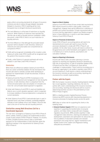 Copyright © 2010 WNS Global Services | wns.com 02Copyright © 2013 WNS Global Services | wns.com
apply uniform accounting standards for all types of insurance
contracts and also to reduce the gap between standards
followed in insurance. IFRS 4 reporting will be more
transparent due to stringent disclosure requirements.
The next difference is at the level of restrictions on liquidity
premium. While Solvency II measures have specified the
risk-free rate as well as liquidity premium (available in QIS5
document), under IFRS 4, there is no such restriction on
liquidity premium.
The third difference is that although the principles-based
approach will be adopted in both directives, Solvency II
measures are more prescriptive and comprehensive as
compared to IFRS 4.
Profits will be recognized immediately at the inception under
Solvency II, while under IFRS 4 profits will be recognized over
the period of the insurance contract.
Finally, unlike Solvency II, general overheads will not be
allowed in cash flows under IFRS 4 Phase II.
While there are differences between Solvency II and IFRS 4,
there are certain similarities between the two frameworks that
insurers will need to carefully consider while developing an
approach for implementation of both the directives. A look at
the similarities:
Solvency II and the Phase II of IFRS 4 emphasize on the
insurer’s own assessment and management of risks facing the
business. In both directives, there is a departure from the
narrow and prescriptive rules and adoption of a broader and
more risk- and principles-based approach to regulation.
Under both Solvency II and IFRS 4, asset and liabilities are
likely to use a current valuation approach, which is expected
to increase volatility on financial statements in comparison to
current standards.
Under Solvency II and IFRS 4, best-estimate basis is used in
expected future cash flows (unbiased, probability weighted
estimate of cash outflows minus cash inflows). Discount rate
used is the sum of risk-free rate and liquidity premium.
The real ‘time’ convergence of Solvency II and IFRS 4 Phase II
seems unlikely. Solvency is likely to be implemented at least a
couple of years ahead of IFRS 4 Phase II. However, for insurers,
it makes complete business sense to take a coordinated
approach for the implementation of both directives, given the
significant overlaps in the requirements for Solvency II and
IFRS 4 Phase II.
n
n
n
n
n
n
n
Similarities
Similarities among Both Directives Call for a
Coordinated Approach:
Impact on Data & Systems
Solvency II and IFRS 4 Phase II have similar data requirements.
Both require insurers to invest in data quality, control and
management. However there will be differences in definition of
portfolio and contract boundaries. A major requirement will be
to ensure that the organization’s systems are flexible enough to
factor in these differences in inputs to cash flows between
Solvency II and IFRS 4 Phase II.
Impact on Processes & Governance
Under IFRS 4 Phase II, accounting policies will need to be
standardized and insurers will need to ensure that the
processes developed to comply with IFRS 4 Phase II, are
auditable. On the other hand, insurers will need to conform to
the governance and control framework promulgated in the Pillar
2 of Solvency II, in terms of policies, assumptions and
calculation methods.
Impact on Reporting & Disclosures
Insurers will need to take care when planning a common
approach to reporting and regulatory disclosure standards for
both sets of requirements. In spite of similarities between IFRS
4 Phase II and the Pillar 3 of Solvency II, there will be
challenges in implementation. There could be inconsistencies in
the way an organization’s risk profile is reported under IFRS 4
vis-à-vis Solvency II. It will require a mature understanding of
the insurance business as well as accounting, reporting and
disclosures for a smooth implementation.
With the European insurance industry, heading towards meeting
two crucial regulatory / reporting milestones, the role of a
partner with a keen understanding of the insurance business
and accounting, reporting and disclosures will be crucial in
determining business success in the post-Solvency II and
IFRS 4 Phase II regime.
WNS is a leading provider of global Business Process
Outsourcing (BPO) services with long-standing experience in
insurance processes for leading insurers across the world.
WNS plays an active role for supporting the clients in the
following areas:
Actuarial Systems Support: WNS has rich experience and
expertise in supporting the transformation of actuarial
systems, and helps clients comply with ever-changing
regulatory requirements. WNS provides expertise in data
management (data extraction, cleaning and validation), model
development, automation and optimization (to reduce the run-
time by deletion of redundant variables and indicator
expressions and using macros), regular maintenance and
Quality Control (Unit / system and Regression testing,
adequate documentation).
Partner with the Expert:
n
Gear Up for
Solvency II &
IFRS 4 Phase II
with the Right Partner
 