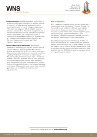 Copyright © 2010 WNS Global Services | wns.com 03Copyright © 2013 WNS Global Services | wns.com
To learn more, please write to us at marketing@wns.com
n
n
Solvency II support: Our experienced team assists clients in
accelerating their Solvency II program by providing expertise
in areas such as Actuarial model development (used in
providing information for internal management purposes),
Information Technology and data (to establish systems,
processes and controls for effective risk management, and to
help implementation requirements across the three pillars of
Solvency II framework), risk management (support for
developing ORSA framework, embedding its implementation
at a management and operational level), Reporting and
Disclosure Requirements (to comply with Pillar 3
regulatory requirements).
Financial Reporting and Measurement: With a strong
knowledge of industry best practices and emerging financial
reporting standards, WNS works closely with clients to
simplify, rationalize and streamline their reporting processes.
We provide them with tools for ensuring accurate and efficient
reporting. This typically involves end-to-end delivery of
Actuarial reporting, experience analysis (lapse / persistency,
mortality / morbidity), production of results (basis generation,
production runs for in-force business, stress testing and
extraction of results), stochastic runs for with-profit business,
Analysis of Change (AOC) (impact on key variables, including
present value of future profit, margins, asset share and cost of
guarantees) and consolidation and submission of
regulatory forms.
WNS in Insurance:
WNS is a leader in insurance-specific business services with a
comprehensive range of solutions in Property & Casualty; Life,
Pensions & Annuity to address end-to-end needs of global
insurers across the industry value chain. Our bouquet of
insurance solutions include new business management, policy
set up and changes, premium management, claims
management, payments management, agency & distribution
management, support services and actuarial services.
Backed by a strong foundation of Technology, Analytics and
mature Process Services, our industry-leading and proprietary
solutions such as ProClaim, Elixir, TCP Life Systems, STG Suite
and the WNS CoE for Actuarial Services create enhanced value
for our clients from the insurance domain in every corner of the
world. We have over 8,500 domain experts, serving our clients
in the global insurance industry.
Gear Up for
Solvency II &
IFRS 4 Phase II
with the Right Partner
 