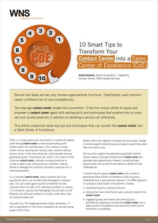 10 Smart Tips to
                                                                       Transform Your
                                                                       Contact Center into a Sales
                                                                       Center of Excellence (CoE)
                                                                       Aniket Godbole, Senior Consultant – Capability
                                                                       Contact Center, WNS Global Services




        Service and Sales are two very diverse organizational functions. Traditionally, each function
        needs a different set of core competencies.

        The new-age contact center breaks this convention. It has the unique ability to equip and
        empower a contact center agent with selling skills and techniques that enables him to cross-
        sell and up-sell products in addition to handling a service call efficiently.

        This article underlines some key tips and techniques that can convert the contact center into
        a Sales Center of Excellence.


   There is a rising need across businesses to convert the regular         Buyers within this segment of buyers are tech-savvy, indulge
   order-taking contact center to revenue-generating profit                in online research before buying and expect expert help when
   centers within the next few years. The customer contact                 they are ready to buy.
   center is thus, evolving from being a plain vanilla customer
   service center to the more advanced, more valuable revenue              One can thus imagine the potential buying traffic that for
   generating center. The service call, which is the lifeline of the       various reasons could get diverted to the contact center and
   customer contact center, provides immense potential to                  generate sales opportunities. However, converting these
   initiate a sales cycle. Companies are, therefore, making                opportunities into sources of real revenue is where the real
   efforts to leverage this channel to provide a next level lift in        challenge lies.
   revenue generation.
                                                                           Transforming the regular contact center into a revenue
   In a customer contact center, every customer call is an                 generating Sales Center of Excellence (CoE) requires a
   opportunity which can be effectively leveraged to initiate a            methodical and a well-planned approach. The WNS approach
   sale. The call center agent has the full attention of the               to building a Sales Center of Excellence involves:
   customer when he calls in for resolving a problem or a query.           Understanding
                                                                           n                 the customer lifecycle
   It is, therefore, obvious that leveraging inbound calls is a far
                                                                           Helping
                                                                           n          the client identify the sales maturity model of the
   effective and efficient medium to initiate a sale rather than
                                                                             contact center
   an outbound sales call.
                                                                           Suggesting
                                                                           n             ways and means and charting out a
   Consider this: The largest generation today, Generation ‘Y’               well-defined roadmap to convert the contact center into a
   with a population of 100 million represents an annual buying              Sales Center of Excellence and reduce the Total Cost of
                                                                             Ownership considerably.
   power of $1 trillion.


Copyright © 2012 WNS Global Services | wns.com
 Copyright © 2010 WNS Global Services | wns.com                                                                                             01
 