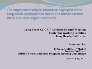 Long Beach CalGRIP Advisory Council Meeting
                    Center for Working Families
                         Long Beach, California

                                   Presented by:
                        Lydia A. Hollie, JD/MAED
                                 Former Co-Chair
LBDHHS Weed and Seed Program Steering Committee
                                  January 23, 2012
 