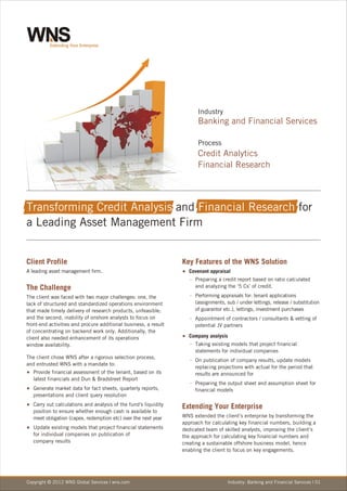 Industry
                                                                       Banking and Financial Services

                                                                       Process
                                                                       Credit Analytics
                                                                       Financial Research



Transforming Credit Analysis and Financial Research for
a Leading Asset Management Firm


Client Profile                                                   Key Features of the WNS Solution
A leading asset management firm.                                 Covenant
                                                                 <           appraisal
                                                                    Preparing
                                                                    -           a credit report based on ratio calculated
The Challenge                                                         and analyzing the ‘5 Cs’ of credit.

The client was faced with two major challenges: one, the            Performing
                                                                    -             appraisals for: tenant applications
lack of structured and standardized operations environment            (assignments, sub / under lettings, release / substitution
that made timely delivery of research products, unfeasible;           of guarantor etc.), lettings, investment purchases
and the second, inability of onshore analysts to focus on           Appointment
                                                                    -               of contractors / consultants & vetting of
front-end activities and procure additional business, a result        potential JV partners
of concentrating on backend work only. Additionally, the
client also needed enhancement of its operations                 Company
                                                                 <           analysis
window availability.                                                Taking
                                                                    -        existing models that project financial
                                                                      statements for individual companies
The client chose WNS after a rigorous selection process,            - publication
                                                                    On                of company results, update models
and entrusted WNS with a mandate to:
                                                                      replacing projections with actual for the period that
Provide
<           financial assessment of the tenant, based on its          results are announced for
   latest financials and Dun & Bradstreet Report
                                                                    Preparing
                                                                    -           the output sheet and assumption sheet for
Generate
<            market data for fact sheets, quarterly reports,          financial models
   presentations and client query resolution
Carry out
<            calculations and analysis of the fund's liquidity   Extending Your Enterprise
   position to ensure whether enough cash is available to
   meet obligation (capex, redemption etc) over the next year    WNS extended the client’s enterprise by transforming the
                                                                 approach for calculating key financial numbers, building a
Update
<           existing models that project financial statements    dedicated team of skilled analysts, improving the client’s
   for individual companies on publication of                    the approach for calculating key financial numbers and
   company results                                               creating a sustainable offshore business model, hence
                                                                 enabling the client to focus on key engagements.




Copyright © 2012 WNS Global Services | wns.com                                       Industry: Banking and Financial Services | 01
 
