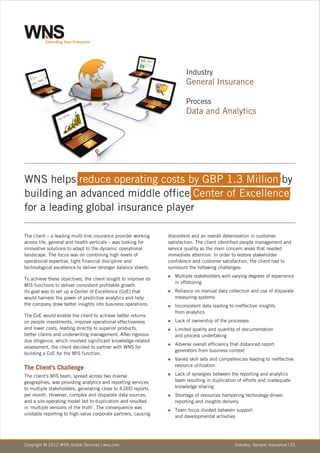 Industry
                                                                        General Insurance

                                                                        Process
                                                                        Data and Analytics




WNS helps reduce operating costs by GBP 1.3 Million by
building an advanced middle office Center of Excellence
for a leading global insurance player

The client – a leading multi-line insurance provider working    discontent and an overall deterioration in customer
across life, general and health verticals – was looking for     satisfaction. The client identified people management and
innovative solutions to adapt to the dynamic operational        service quality as the main concern areas that needed
landscape. The focus was on combining high levels of            immediate attention. In order to restore stakeholder
operational expertise, tight financial discipline and           confidence and customer satisfaction, the client had to
technological excellence to deliver stronger balance sheets.    surmount the following challenges:
                                                                Multiple
                                                                n           stakeholders with varying degrees of experience
To achieve these objectives, the client sought to improve its
                                                                   in offshoring
MIS functions to deliver consistent profitable growth.
Its goal was to set up a Center of Excellence (CoE) that        Reliance
                                                                n          on manual data collection and use of disparate
would harness the power of predictive analytics and help           measuring systems
the company draw better insights into business operations.      Inconsistent
                                                                n               data leading to ineffective insights
                                                                   from analytics
The CoE would enable the client to achieve better returns
on people investments, improve operational effectiveness        Lack
                                                                n       of ownership of the processes
and lower costs, leading directly to superior products,         Limited
                                                                n          quality and quantity of documentation
better claims and underwriting management. After rigorous          and process undertaking
due diligence, which involved significant knowledge-related
                                                                Adverse
                                                                n          overall efficiency that distanced report
assessment, the client decided to partner with WNS for
                                                                   generators from business context
building a CoE for the MIS function.
                                                                Varied
                                                                n         skill sets and competencies leading to ineffective
                                                                   resource utilization
The Client's Challenge
The client's MIS team, spread across two diverse                Lack
                                                                n       of synergies between the reporting and analytics
geographies, was providing analytics and reporting services        team resulting in duplication of efforts and inadequate
to multiple stakeholders, generating close to 4,000 reports        knowledge sharing
per month. However, complex and disparate data sources,         Shortage
                                                                n            of resources hampering technology-driven
and a silo-operating model led to duplication and resulted         reporting and insights delivery
in 'multiple versions of the truth'. The consequence was
                                                                Team
                                                                n       focus divided between support
unstable reporting to high-value corporate partners, causing
                                                                   and developmental activities




Copyright © 2012 WNS Global Services | wns.com                                                  Industry: General Insurance | 01
 