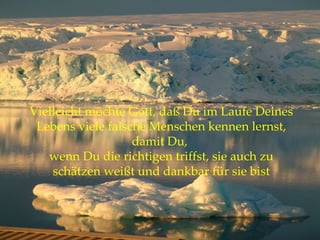 Vielleicht möchte Gott, daß Du im Laufe Deines Lebens viele falsche Menschen kennen lernst, damit Du,  wenn Du die richtigen triffst, sie auch zu schätzen weißt und dankbar für sie bist 