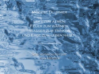 Mögest Du immer Luft zum atmen, Feuer zum wärmen, Wasser zum trinken und Erde zum leben haben. (Aus Lateinamerika) Das wünsch ich Dir  von Herzen 