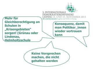 Mehr für
Gleichberechtigung an
Schulen in
„Krisengebieten“
sorgen! (Grünau oder
Lindenau,
Helmholtzschule)

Konsequenz, damit
man Politiker_innen
wieder vertrauen
kann

Keine Versprechen
machen, die nicht
gehalten werden

 