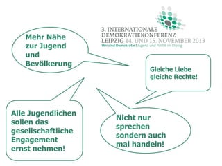 Mehr Nähe
zur Jugend
und
Bevölkerung

Alle Jugendlichen
sollen das
gesellschaftliche
Engagement
ernst nehmen!

Gleiche Liebe
gleiche Rechte!

Nicht nur
sprechen
sondern auch
mal handeln!

 