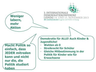 Weniger
labern,
mehr
Aktion

Macht Politik so
einfach, dass
JEDER mitreden
kann und nicht
nur die, die
Politik studiert
haben

Demokratie für ALLE! Auch Kinder &
Jugendliche!
- Wahlen ab 0
- Streikrecht für Schüler
- Gleiche Mitbestimmung in der
Politik für Kinder wie für
Erwachsene

 