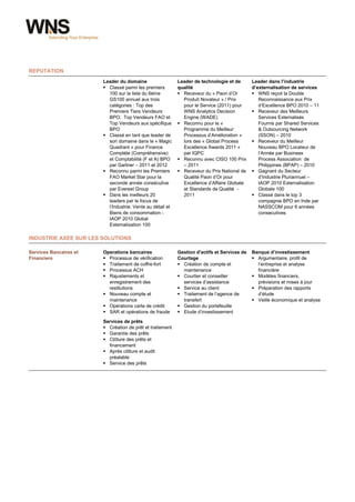 REPUTATION
                        Leader du domaine                   Leader de technologie et de       Leader dans l’industrie
                         Classé parmi les premiers         qualité                           d’externalisation de services
                          100 sur la liste du 6ème           Receveur du « Paon d’Or          WNS reçoit la Double
                          GS100 annuel aux trois              Produit Novateur » / Prix          Reconnaissance aux Prix
                          catégories : Top des                pour le Service (2011) pour        d’Excellence BPO 2010 – 11
                          Premiers Tiers Vendeurs             WNS Analytics Decision           Receveur des Meilleurs
                          BPO; Top Vendeurs FAO et            Engine (WADE)                      Services Externalisés
                          Top Vendeurs aux spécifique        Reconnu pour le «                  Fournis par Shared Services
                          BPO                                 Programme du Meilleur              & Outsourcing Network
                         Classé en tant que leader de        Processus d’Amélioration »         (SSON) – 2010
                          son domaine dans le « Magic         lors des « Global Process        Receveur du Meilleur
                          Quadrant » pour Finance             Excellence Awards 2011 »           Nouveau BPO Locateur de
                          Complète (Compréhensive)            par IQPC                           l’Année par Business
                          et Comptabilité (F et A) BPO       Reconnu avec CISO 100 Prix         Process Association de
                          par Gartner – 2011 et 2012          – 2011                             Philippines (BPAP) – 2010
                         Reconnu parmi les Premiers         Receveur du Prix National de     Gagnant du Secteur
                          FAO Market Star pour la             Qualité Paon d’Or pour             d’Industrie Pluriannuel –
                          seconde année consécutive           Excellence d’Affaire Globale       IAOP 2010 Externalisation
                          par Everest Group                   et Standards de Qualité -          Globale 100
                         Dans les meilleurs 20               2011                             Classé dans le top 3
                          leaders par le focus de                                                compagnie BPO en Inde par
                          l’Industrie: Vente au détail et                                        NASSCOM pour 6 années
                          Biens de consommation -                                                consecutives
                          IAOP 2010 Global
                          Externalisation 100

INDUSTRIE AXEE SUR LES SOLUTIONS

Services Bancaires et   Operations bancaires                Gestion d'actifs et Services de   Banque d’investissement
Financiers               Processus de vérification         Courtage                           Argumentaire, profil de
                         Traitement de coffre-fort          Création de compte et             l’entreprise et analyse
                         Processus ACH                       maintenance                       financière
                         Rajustements et                    Courtier et conseiller           Modèles financiers,
                          enregistrement des                  services d’assistance             prévisions et mises à jour
                          restitutions                       Service au client                Préparation des rapports
                         Nouveau compte et                  Traitement de l’agence de         d’étude
                          maintenance                         transfert                        Veille économique et analyse
                         Opérations carte de crédit         Gestion du portefeuille
                         SAR et opérations de fraude        Etude d’investissement

                        Services de prêts
                         Création de prêt et traitement
                         Garantie des prêts
                         Clôture des prêts et
                          financement
                         Après clôture et audit
                          préalable
                         Service des prêts




wns.com                                                     2
 