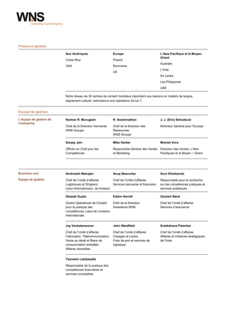 Présence globale

                         Aux Amériques                     Europe                             L’Asie Pacifique et le Moyen-
                                                                                              Orient
                         Costa Rica                        Poland
                                                                                              Australie
                         USA                               Roumanie
                                                                                              L’Inde
                                                           UK
                                                                                              Sri Lanka
                                                                                              Les Philippines
                                                                                              UAE

                         Notre réseau de 30 centres de contact mondiaux répondent aux besoins en matière de langue,
                         alignement culturel, redondance and opérations 24 sur 7.


Equipe de gestion

L’équipe de gestion de   Keshav R. Murugesh                R. Swaminathan                     J. J. (Eric) Selvadurai
l’entreprise
                         Chef de la Direction Humaines     Chef de la Direction des           Dirécteur Général pour l’Europe
                         WNS Groupe                        Ressources
                                                           WNS Groupe

                         Sanjay Jain                       Mike Garber                        Manish Vora

                         Officier en Chef pour les         Responsible Général des Ventes Directeur des Ventes, L’Asie
                         Compétences                       et Marketing                   Pacifiques et le Moyen – Orient




Business unit            Ambreesh Mahajan                  Anup Basrurkar                     Arun Kharbanda
Equipe de gestion        Chef de l’Unité d’affaires        Chef de l’Unité d’affaires         Résponsable pour la recherche
                         Logistiques et Dirigeant,         Services bancaires et financiers   sur les compétences pratiques et
                         Lieux Internationaux de livraison                                    services analitiques

                         Deepak Gupta                      Edwin Harrell                      Gautam Barai

                         Centre Opérationel de Contact     Chef de la Direction               Chef de l’Unité d’affaires
                         pour la pratique des              Assistence WNS                     Services d’assurance
                         compétences, Lieux de Livraison
                         Internationale


                         Jay Venkateswaran                 John Westfield                     Sulakshana Patankar

                         Chef de l’Unité d’affaires        Chef de l’Unité d’affaires         Chef de l’Unité d’affaires
                         Fabrication, Télécommunication,   Voyages et Loisirs,                Affaires et initiatives stratégiques
                         Vente au detail et Biens de       Frais de port et services de       de l’Inde
                         consummation emballés,            logistique
                         Affaires diversifies


                         Tasneem Lakdawalla

                         Résponsable de la pratique des
                         compétences financières et
                         services comptables




wns.com                                                    8
 