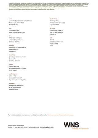 Le Magic Quadrant a été protégé par copyright en 2011 par Gartner, Inc et il est réutilisable avec sa permission. Le Magic Quadrant est une représentation graphique d'un
 marché pour une période de temps spécifique. Il représente l'analyse de Gartner sur la façon dont certains fournisseurs mesurent par rapport aux critères de ce marché,
 tout comme Gartner définit. Gartner ne cautionne aucun fournisseur, produit ou service décrit dans le Magic Quadrant, et il ne conseille pas les utilisateurs de
 technologies de sélectionner seulement les fournisseurs placés dans le quadrant «Leaders». Le Magic Quadrant se veut exclusivement un outil de recherche, et il n'est
 pas censé d’être un guide d'action spécifique. Gartner décline toute garantie, expresse ou implicite, par rapport à cette
 recherche, y compris toute garantie de qualité marchande ou d'adéquation à un usage particulier.




 L’Inde                                                                                 South Africa
 L’entrée No.4, Le Complexe Godrej & Boyce                                              Knowledge Park 2,
 Pirojshanagar, Vikhroli (West)                                                         Heron Crescent, Century City,
 Mumbai 400 079                                                                         Cape Town, 8001


 USA                                                                                    Sri Lanka
 15 Exchange Place                                                                      Les tours HNB, Etage 12
 Jersey City, New Jersey 07302                                                          479, T B Jayah Mawatha
                                                                                        Colombo 10
 UK
 HPH3, Hyde Park Hayes                                                                  UAE
 La Route Millington Hayes                                                              3W 113
 Middlesex, UB3 4AZ                                                                     Dubai Aéroport Free Zone,
                                                                                        P O Box 54378,
 Australie                                                                              Dubai
 Darling Park, Le Tour 2, Etage 20
 Route Sussex 201
 Sydney 2000


 Costa Rica
 3eme étage, Bâtiment H, Forum I
 Business Park
 Santa Ana, San Jose


 Poland
 Luzycka Office Park
 ul. Luzycka 6, Building B, 1st floor
 81-537 Gdynia


 Les Philippines
 Bâtiment 1880
 Eastwood City Cyberpark
 Bagumbayan, Quezon City 1100


 Roumanie
 Westgate Park, Bâtiment H1
 No 24 , Route Preciziei
 Bucharest 062204




Pour une liste complète de tous les bureaux, veuillez s’il vous plait, consulter http://www.wns.com/Contact-Us/Locations.aspx




Pour plusieurs informations,
veuillez s’il vous plaît nous écrire à l’adresse suivante : marketing@wns.com




wns.com                                                                             9
 
