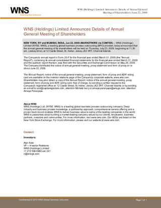 WNS (Ho ldings ) Lim ite d Ann ounc e s De ta ils of Ann ua l Ge ne ra l
                                                                                Me e ting of S ha re holde rs | J une 22, 2009




    W NS (Holdings) Limited Announces Details of Annual
    H




    General Meeting of Shareholders

    NEW YORK, NY and MUMBAI, INDIA, Jun 22, 2009 (MARKETWIRE via COMTEX) -- WNS (Holdings)
    Limited (NYSE: WNS), a leading global business process outsourcing (BPO) provider, today announced that
    the annual general meeting of its shareholders will be held on Thursday, July 23, 2009, beginning at 11.30
    am, (Jersey time), at 12 Castle Street, St. Helier, Jersey JE2 3RT, Channel Islands.

    The Company's annual report in Form 20-F for the financial year ended March 31, 2009 (the "Annual
    Report"), containing its annual consolidated financial statements for the financial year ended March 31, 2009
    and the auditors' report thereon, was filed with the Securities and Exchange Commission on May 29, 2009.
    The Company distributed the notice of annual general meeting, proxy statement and form of proxy on or
    about June 22, 2009.

    The Annual Report, notice of the annual general meeting, proxy statement, form of proxy and ADR voting
    card are available on the investor relations page of the Company's corporate website, www.wns.com.
    Shareholders may also obtain a copy of the Annual Report, notice of the annual general meeting, proxy
    statement, form of proxy and ADR voting card, free of charge, by sending a written request to the
    Company's registered office at: 12 Castle Street, St. Helier, Jersey JE2 3RT, Channel Islands or by sending
    an e-mail to ssd@capitaregistrars.com, attention Michele Ivory or ameya.paranjape@wnsgs.com, attention
    Ameya Paranjape.




    About WNS
    WNS (Holdings) Ltd. (NYSE: WNS) is a leading global business process outsourcing company. Deep
    industry and business process knowledge, a partnership approach, comprehensive service offering and a
    proven track record enables WNS to deliver business value to some of the leading companies in the world.
    WNS is passionate about building a market-leading company valued by our clients, employees, business
    partners, investors and communities. For more information, visit www.wns.com. Our ADSs are listed on the
    New York Stock Exchange. For more information, please visit our website at www.wns.com.




    Contact:

    Investors:

        Alan Katz
        VP -- In vestor Relations
        WNS (Holdings) Limited
        +1 212 599-6960 ext. 241
        ir@wnsgs.com




Confidential © 2010 WNS Global Services | wns.com                                                                  Page 1 of 1
 