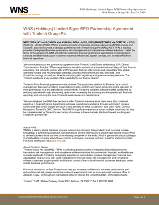 WNS (Ho ldings ) Lim ite d S igns BP O P a rtne rs hip Agre e m e nt
                                                                                  With Trinte c h Gr oup P lc | J uly 20, 2009




    W NS (Holdings) Limited Signs BPO Partnership Agreement
    H




    with Trintech Group Plc

    NEW YORK, NY and LONDON and MUMBAI, INDIA, Jul 20, 2009 (MARKETWIRE via COMTEX) -- WNS
    (Holdings) Limited (NYSE: WNS), a leading provider of business process outsourcing (BPO) services and
    solutions, today announced a strategic partnership with Trintech Group Plc (NASDAQ: TTPA), a leading
    provider of integrated financial governance, risk management and compliance software solutions. Under the
    terms of the agreement, WNS will offer its customers financial governance applications, implementation
    services and technical support in order to maximize efficiencies, tighten controls, and increase ROI from
    financial operations.

    "We are excited about the partnership agreement with Trintech," said Daniel Wollenberg, SVP, Global
    Transformation Practice. "When organizations decide to embark on a transformation strategy of their finance
    operations, it is critical to partner with a BPO provider that can offer end-to-end capabilities from global
    operating models and resulting labor arbitrage, process improvement and best practices, and
    domain/technology innovations, all while complying with regulatory and governance requirements. The
    Trintech solution is a key enabler of this capability for our finance clients."

    Trintech's Unity financial governance suite, dubbed 'The production platform for Finance,' is a control
    management framework enabling organizations to plan, perform and report across the entire spectrum of
    their governance, risk and compliance control efforts. Trintech's solutions will benefit WNS customers by
    reducing operational costs, shortening cycle times, increasing the accuracy and transparency of financial
    reporting, and reducing the risk of material weaknesses and restatements.

    "We are delighted that WNS has decided to offer Trintech's solutions to its client base. Our combined
    expertise in helping finance departments achieves operational excellence through automation process
    control and data-driven insight will result in real benefits for WNS customers," said John Harte, General
    Manager of Trintech's GRC Division. "And WNS's significant experience across multiple industries can only
    be complemented by Trintech's own history of success in these markets. We look forward to a long and
    successful partnership."




    About WNS
    WNS is a leading global business process outsourcing company. Deep industry and business process
    knowledge, a partnership approach, comprehensive service offering and a proven track record enable WNS
    to deliver business value to some of the leading companies in the world. WNS is passionate about building a
    market-leading company valued by our clients, employees, business partners, investors and communities.
    For more information, visit www.wns.com

    About Trintech Group
    Trintech Group Plc (NASDAQ: TTPA) is a leading global provider of integrated financial governance,
    transaction risk management, and compliance software solutions for commercial, financial, and healthcare
    markets worldwide. Trintech's recognized expertise in reconciliation process management, financial data
    aggregation, revenue and cost cycle management, financial close, risk management, and compliance
    enables customers to gain greater visibility and control of their critical financial processes leading to better
    overall business performance.

    For more information on how Trintech can help you increase confidence in business performance and
    reduce financial risk, please contact us online at www.trintech.com or at our principal business office in
    Addison, Texas, or through an international office in Ireland, the United Kingdom, or the Netherlands.

    Trintech * 15851 Dallas Parkway, Suite 900 * Addison, TX 75001 * Tel 1 972 701 9802




Confidential © 2010 WNS Global Services | wns.com                                                                      Page 1 of 2
 