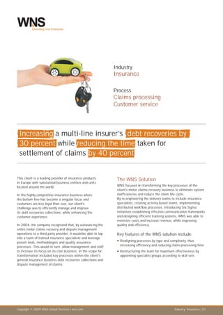 Industry
                                                                Insurance

                                                                Process
                                                                Claims processing
                                                                Customer service



 Increasing a multi-line insurer’s debt recoveries by
 30 percent while reducing the time taken for
 settlement of claims by 40 percent


This client is a leading provider of insurance products          The WNS Solution
in Europe with substantial business entities and units
located around the world.                                        WNS focused on transforming the key processes of the
                                                                 client's motor claims recovery business to eliminate system
In the highly competitive insurance business where               inefficiencies and reduce the claim life cycle.
the bottom line has become a singular focus and                  By re-engineering the delivery teams to include insurance
customers are less loyal than ever, our client's                 specialists, creating activity-based teams, implementing
challenge was to efficiently manage and improve                  distributed workflow processes, introducing Six Sigma
its debt recoveries collections, while enhancing the             initiatives establishing effective communication frameworks
customer experience.                                             and designing efficient tracking systems, WNS was able to
                                                                 minimize costs and increase revenue, while improving
In 2004, the company recognized that, by outsourcing the         quality and efficiency.
entire motor claims recovery and dispute management
operations to a third party provider, it would be able to tap    Key features of the WNS solution include
into a team of trained insurance specialists and leverage
proven tools, methodologies and quality assurance                Realigning
                                                                 n            processes by type and complexity, thus
processes. This would in turn, allow management and staff          increasing efficiency and reducing claim processing time
to increase its focus on its core business. In the scope for     Restructuring
                                                                 n               the team for maximum effectiveness by
transformation included key processes within the client's          appointing specialist groups according to skill sets
general insurance business debt recoveries collections and
dispute management of claims.




Copyright © 2009 WNS Global Services | wns.com                                                         Industry: Insurance | 01
 