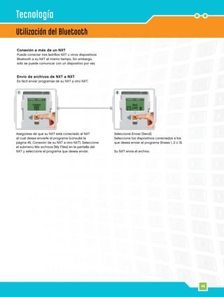 46
1 2
Utilización del Bluetooth
Tecnología
Asegúrese de que su NXT está conectado al NXT
al cual desea enviarle el programa (consulte la
página 45, Conexión de su NXT a otro NXT). Seleccione
el submenú Mis archivos [My Files] en la pantalla del
NXT y seleccione el programa que desea enviar.
Seleccione Enviar [Send].
Seleccione los dispositivos conectados a los
que desea enviar el programa (líneas 1, 2 o 3).
Su NXT envía el archivo.
Conexión a más de un NXT
Puede conectar tres ladrillos NXT u otros dispositivos
Bluetooth a su NXT al mismo tiempo. Sin embargo,
sólo se puede comunicar con un dispositivo por vez.
Envío de archivos de NXT a NXT
Es fácil enviar programas de su NXT a otro NXT:
 