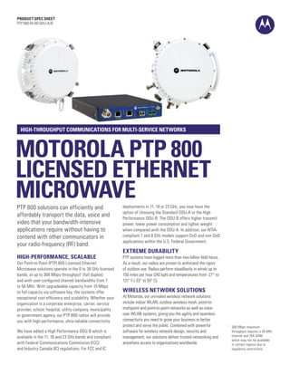 PRODUCT SPEC SHEET
PTP 800 04-00 ODU-A/B




  HIGH-THROUGHPUT COMMUNICATIONS FOR MULTI-SERVICE NETWORKS



MOTOROLA PTP 800
LICENSED ETHERNET
MICROWAVE
PTP 800 solutions can efficiently and                       deployments in 11, 18 or 23 GHz, you now have the
                                                            option of choosing the Standard ODU-A or the High
affordably transport the data, voice and                    Performance ODU-B. The ODU-B offers higher transmit
video that your bandwidth-intensive                         power, lower power consumption and lighter weight
applications require without having to                      when compared with the ODU-A. In addition, our NTIA-
contend with other communicators in                         compliant 7 and 8 GHz models support DoD and non-DoD
                                                            applications within the U.S. Federal Government.
your radio-frequency (RF) band.
                                                            EXTREME DURABILITY
HIGH-PERFORMANCE, SCALABLE                                  PTP systems have logged more than two billion field hours.
Our Point-to-Point (PTP) 800 Licensed Ethernet              As a result, our radios are proven to withstand the rigors
Microwave solutions operate in the 6 to 38 GHz licensed     of outdoor use. Radios perform steadfastly in winds up to
bands, at up to 368 Mbps throughput1 (full duplex)          150 miles per hour (242 kph) and temperatures from -27° to
and with user-configured channel bandwidths from 7          131° F (-33° to 55° C).
to 56 MHz. With upgradeable capacity from 10 Mbps
to full capacity via software key, the systems offer        WIRELESS NETWORK SOLUTIONS
exceptional cost efficiency and scalability. Whether your   At Motorola, our unrivaled wireless network solutions
organization is a corporate enterprise, carrier, service    include indoor WLAN, outdoor wireless mesh, point-to-
provider, school, hospital, utility company, municipality   multipoint and point-to-point networks as well as voice
or government agency, our PTP 800 radios will provide       over WLAN systems, giving you the agility and seamless
you with high-performance, ultra-reliable connectivity.     connectivity you need to grow your business or better
                                                            protect and serve the public. Combined with powerful           368 Mbps maximum
                                                                                                                         1	

We have added a High Performance ODU-B which is             software for wireless network design, security and             throughput requires a 56 MHz
available in the 11, 18 and 23 GHz bands and compliant      management, our solutions deliver trusted networking and       channel and 256 QAM
                                                                                                                           which may not be available
with Federal Communications Commission (FCC)                anywhere access to organizations worldwide.                    in certain regions due to
and Industry Canada (IC) regulations. For FCC and IC                                                                       regulatory restrictions.
 